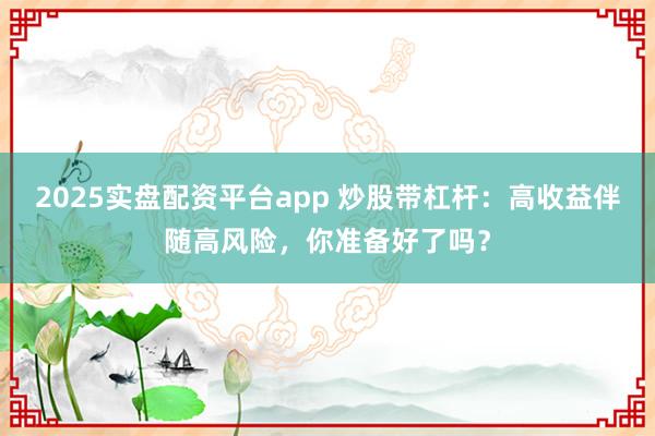 2025实盘配资平台app 炒股带杠杆：高收益伴随高风险，你准备好了吗？