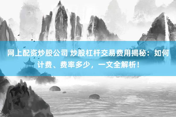 网上配资炒股公司 炒股杠杆交易费用揭秘：如何计费、费率多少，一文全解析！