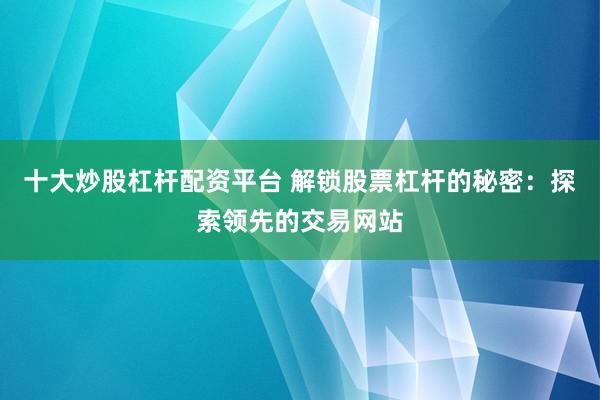 十大炒股杠杆配资平台 解锁股票杠杆的秘密：探索领先的交易网站
