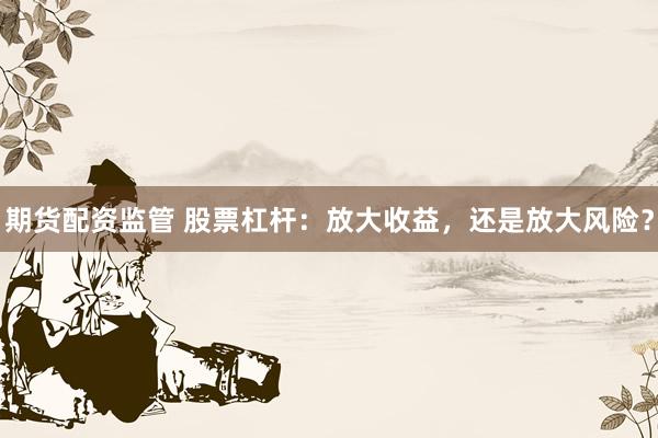 期货配资监管 股票杠杆：放大收益，还是放大风险？