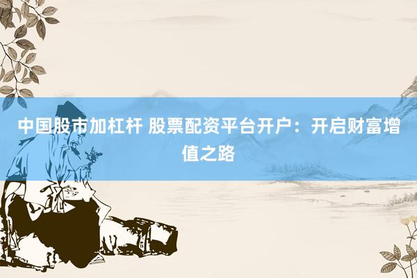 中国股市加杠杆 股票配资平台开户：开启财富增值之路