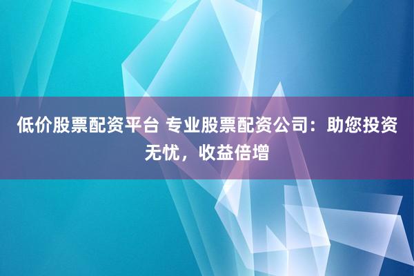 低价股票配资平台 专业股票配资公司：助您投资无忧，收益倍增