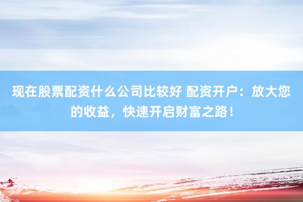 现在股票配资什么公司比较好 配资开户：放大您的收益，快速开启财富之路！