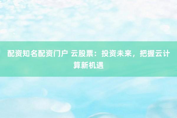 配资知名配资门户 云股票：投资未来，把握云计算新机遇