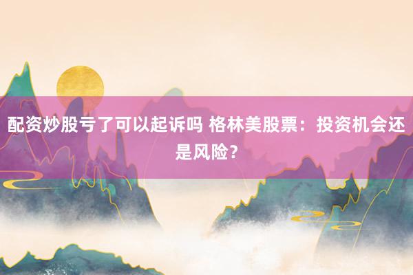 配资炒股亏了可以起诉吗 格林美股票：投资机会还是风险？