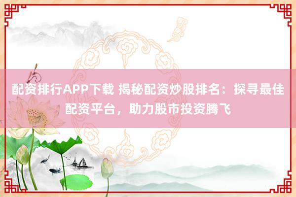 配资排行APP下载 揭秘配资炒股排名：探寻最佳配资平台，助力股市投资腾飞