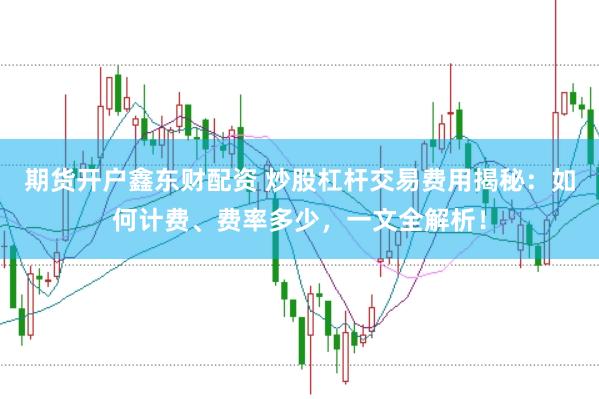 期货开户鑫东财配资 炒股杠杆交易费用揭秘：如何计费、费率多少，一文全解析！