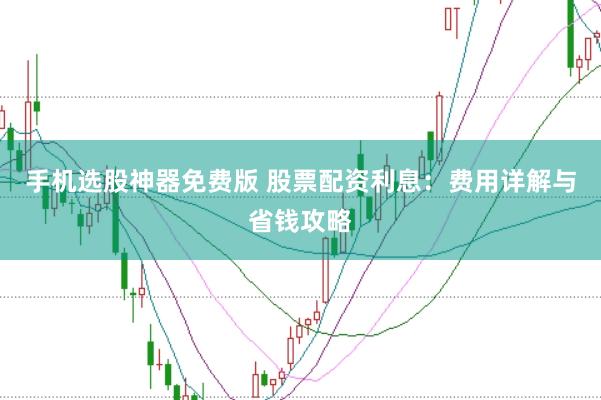 手机选股神器免费版 股票配资利息：费用详解与省钱攻略