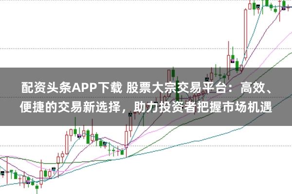配资头条APP下载 股票大宗交易平台：高效、便捷的交易新选择，助力投资者把握市场机遇