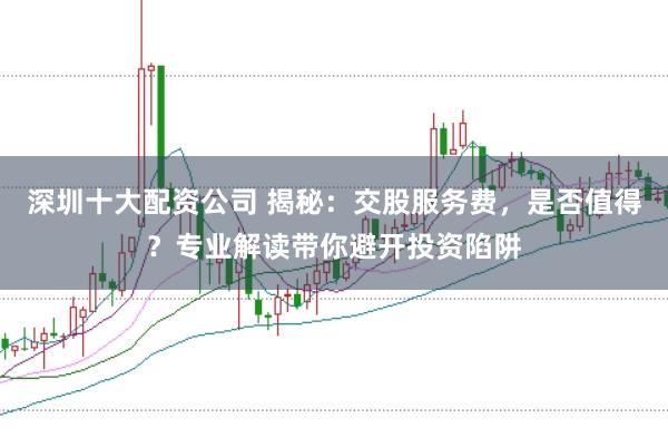 深圳十大配资公司 揭秘：交股服务费，是否值得？专业解读带你避开投资陷阱