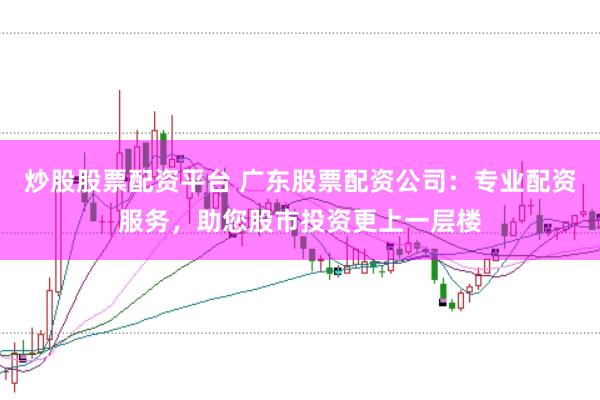 炒股股票配资平台 广东股票配资公司：专业配资服务，助您股市投资更上一层楼