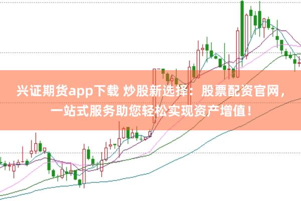 兴证期货app下载 炒股新选择：股票配资官网，一站式服务助您轻松实现资产增值！