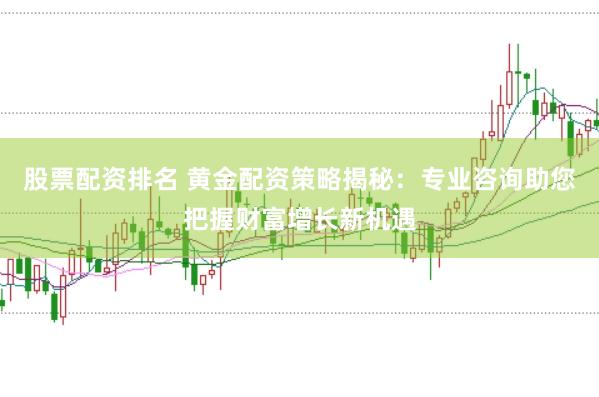 股票配资排名 黄金配资策略揭秘：专业咨询助您把握财富增长新机遇
