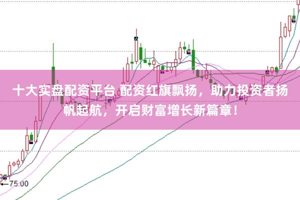 十大实盘配资平台 配资红旗飘扬，助力投资者扬帆起航，开启财富增长新篇章！