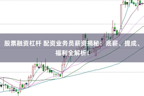 股票融资杠杆 配资业务员薪资揭秘：底薪、提成、福利全解析！