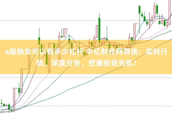 a股融资可以有多少杠杆 中亿财经网期货：实时行情、深度分析，把握投资先机！