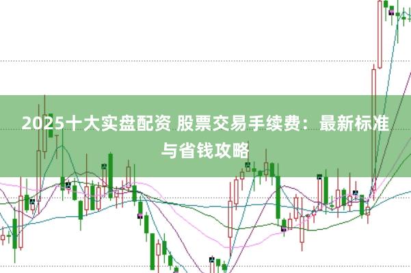 2025十大实盘配资 股票交易手续费：最新标准与省钱攻略