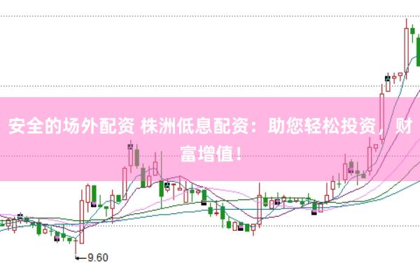 安全的场外配资 株洲低息配资：助您轻松投资，财富增值！