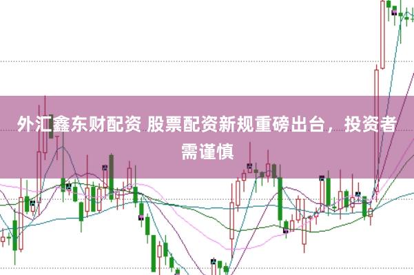 外汇鑫东财配资 股票配资新规重磅出台，投资者需谨慎