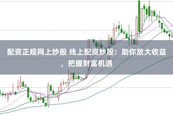 配资正规网上炒股 线上配资炒股：助你放大收益，把握财富机遇