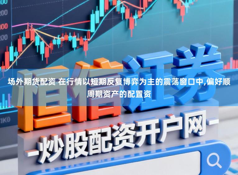 场外期货配资 在行情以短期反复博弈为主的震荡窗口中，偏好顺周期资产的配置资