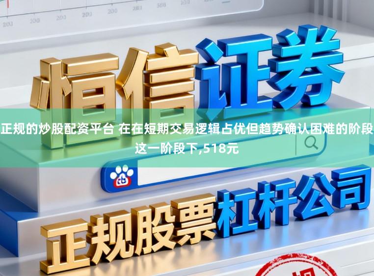 正规的炒股配资平台 在在短期交易逻辑占优但趋势确认困难的阶段这一阶段下，518元