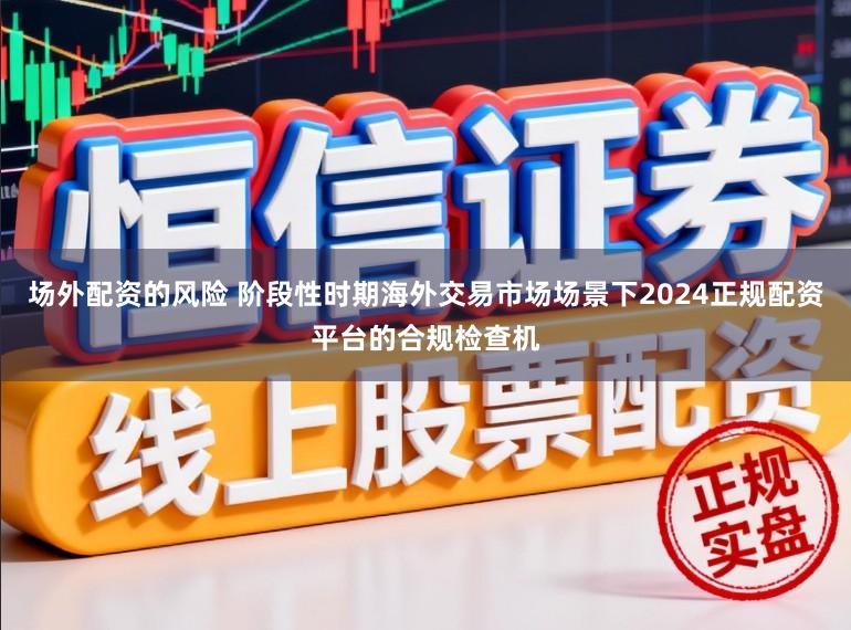 场外配资的风险 阶段性时期海外交易市场场景下2024正规配资平台的合规检查机