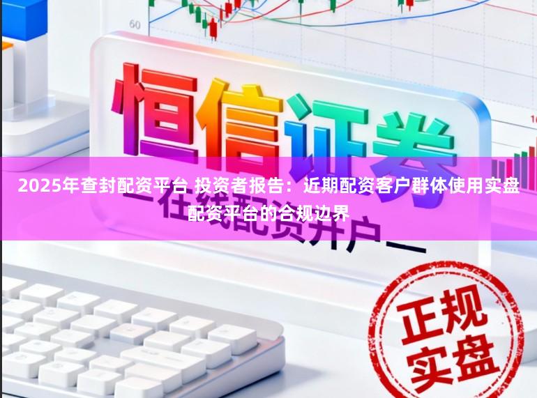 2025年查封配资平台 投资者报告:近期配资客户群体使用实盘配资平台的合规边界