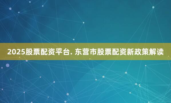 2025股票配资平台. 东营市股票配资新政策解读
