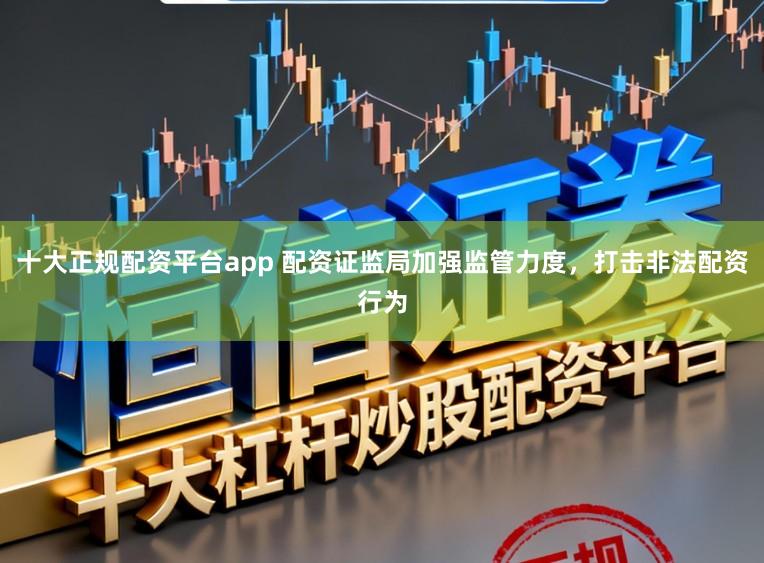 十大正规配资平台app 配资证监局加强监管力度，打击非法配资行为
